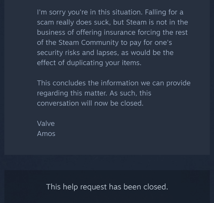 I was in contact with Steam Support for days because my account was hacked  and they stole all of my items and this was their final response before  closing my ticket after